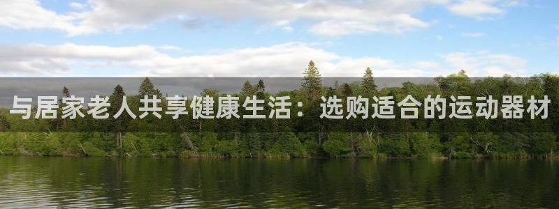 征途国际娱乐40996：与居家老人共享健康生活：选购适合的运